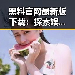 黑料 官网最新版下载：探索娱乐圈的真假与风云变幻