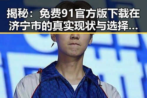 揭秘：免费91官方版下载在济宁市的真实现状与选择策略