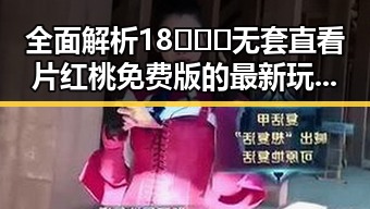 全面解析18❌❌❌无套直看片红桃免费版的最新玩法与资源获取