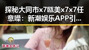 探秘大同市x7瓯美x7x7任意噪：新潮娱乐APP引爆话题