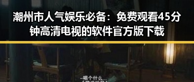 潮州市人气娱乐必备：免费观看45分钟高清电视的软件官方版下载