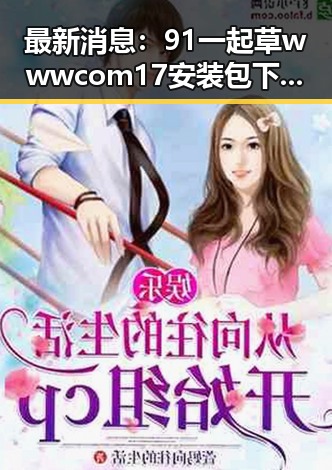 最新消息：91 一起草wwwcom17安装包下载已正式上线