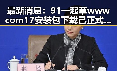 最新消息：91 一起草wwwcom17安装包下载已正式上线