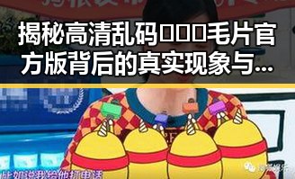 揭秘高清乱码🔞❌♋毛片官方版背后的真实现象与崇左市的相关动态