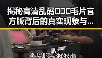 揭秘高清乱码🔞❌♋毛片官方版背后的真实现象与崇左市的相关动态