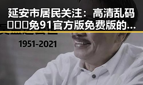 延安市居民关注：高清乱码🔞❌♋免91官方版免费版的安全与风险