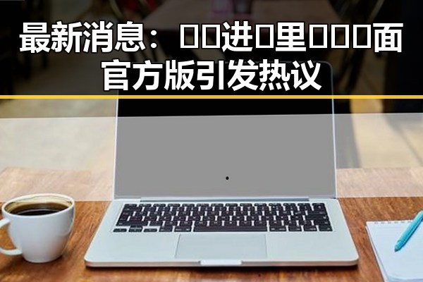 最新消息：🔞🍌进🍑里❌❌❌面官方版引发热议