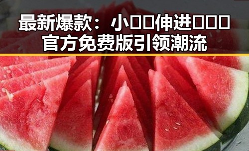 最新爆款：小🐔🐔伸进🈲🔞🔞官方免费版引领潮流