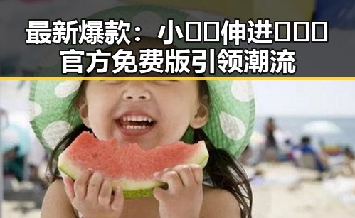 最新爆款：小🐔🐔伸进🈲🔞🔞官方免费版引领潮流