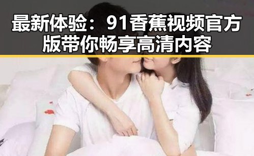 最新体验：91香蕉视频官方版带你畅享高清内容