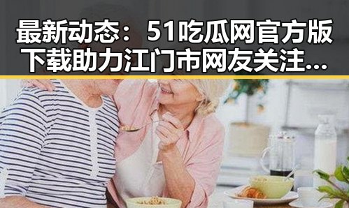 最新动态：51吃瓜网官方版下载助力江门市网友关注热点事件