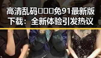 高清乱码🔞❌♋免91最新版下载：全新体验引发热议