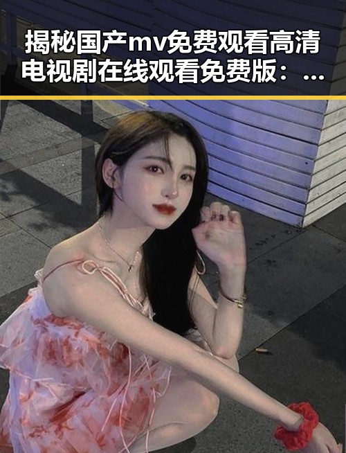 揭秘国产mv免费观看高清电视剧在线观看免费版：追剧新体验