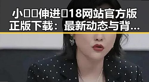 小🐔🐔伸进🈲18网站官方版正版下载：最新动态与背景解析