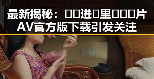 最新揭秘：🔞🍌进🍑里❌❌❌片AV官方版下载引发关注