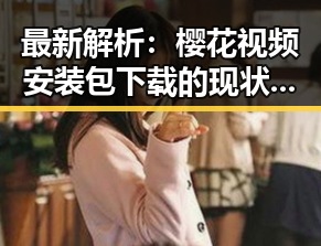 最新解析：樱花视频安装包下载的现状与发展趋势