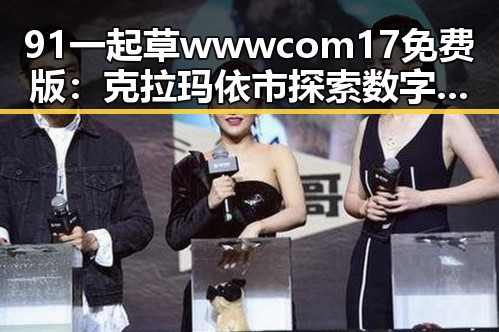 91 一起草wwwcom17免费版：克拉玛依市探索数字平台新趋势