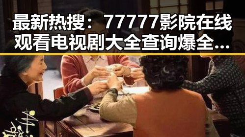 最新热搜：77777影院在线观看电视剧大全查询爆全揭晓