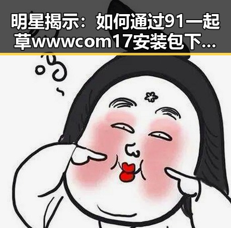 明星揭示：如何通过91 一起草wwwcom17安装包下载保持最佳状态