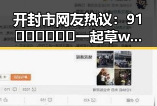 开封市网友热议：91🍆🍑🔞❌❌❌一起草wwwcom17背后的娱乐圈吃瓜系统
