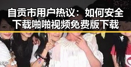 自贡市用户热议：如何安全下载啪啪视频免费版下载