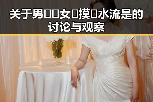 关于男🍌❌女🍑摸🐻水流是的讨论与观察
