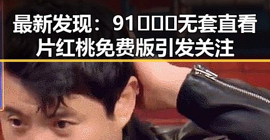 最新发现：91❌❌❌无套直看片红桃免费版引发关注