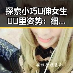 探索小巧🐥伸女生🍑🍑里姿势：细节背后的心理与技巧