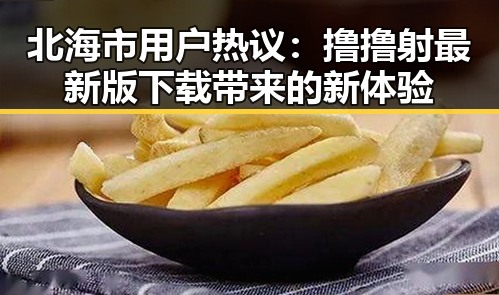 北海市用户热议：撸撸射最新版下载带来的新体验