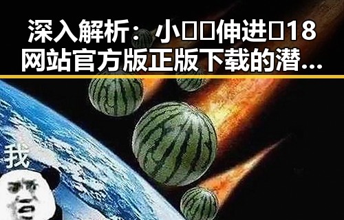 深入解析：小🐔🐔伸进🈲18网站官方版正版下载的潜在影响与趋势