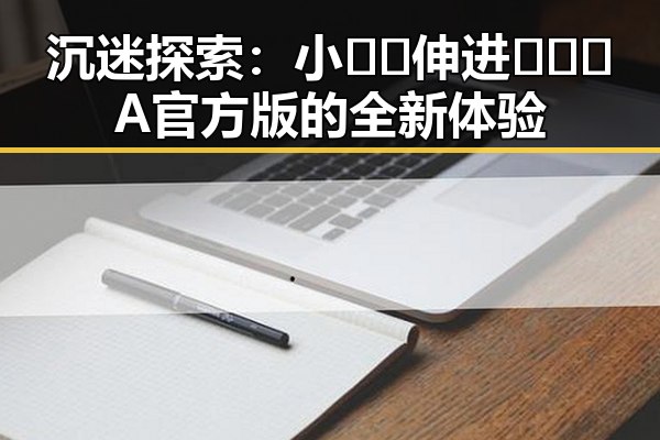 沉迷探索：小🐔🐔伸进🈲🔞🔞A官方版的全新体验
