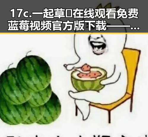 17c.一起草🌿在线观看免费蓝莓视频官方版下载——探索吐鲁番市的娱乐新动态