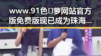 www.91色😍萝网站官方版免费版现已成为珠海市用户的热门选择