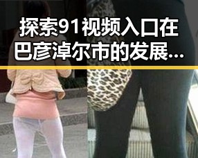 探索91视频入口在巴彦淖尔市的发展变化