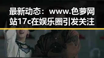 最新动态：www.色 萝网站17c在娱乐圈引发关注