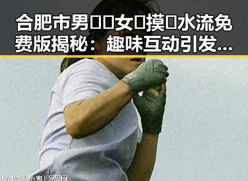 合肥市男🍌❌女🍑摸🐻水流免费版揭秘：趣味互动引发热议