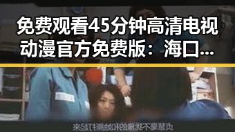 免费观看45分钟高清电视动漫官方免费版：海口市最新资源解析