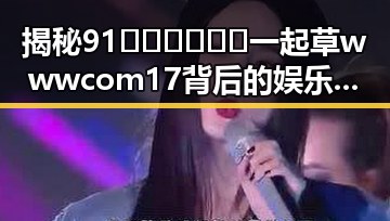 揭秘91🍆🍑🔞❌❌❌一起草wwwcom17背后的娱乐圈风云