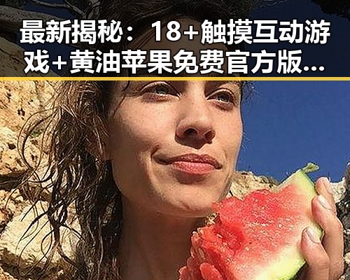 最新揭秘：18+触摸互动游戏+黄油苹果免费官方版现已广泛推广，秦皇岛市玩家热议