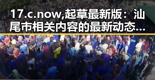 17.c.now,起草最新版：汕尾市相关内容的最新动态与分析