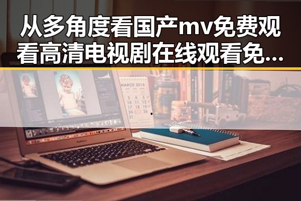 从多角度看国产mv免费观看高清电视剧在线观看免费版的变化与发展