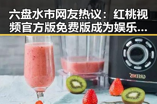 六盘水市网友热议：红桃视频官方版免费版成为娱乐新宠