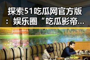 探索51吃瓜网官方版：娱乐圈“吃瓜影帝”崛起的全本免费阅读体验