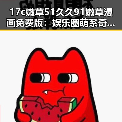 17c嫩草51久久91嫩草漫画免费版：娱乐圈萌系奇幻故事引发热议