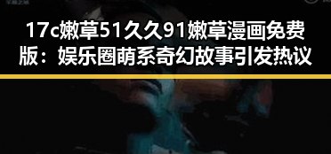 17c嫩草51久久91嫩草漫画免费版：娱乐圈萌系奇幻故事引发热议