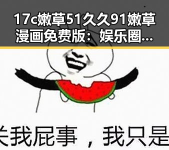 17c嫩草51久久91嫩草漫画免费版：娱乐圈萌系奇幻故事引发热议
