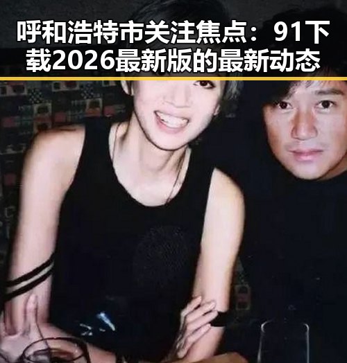 呼和浩特市关注焦点：91下载2026最新版的最新动态