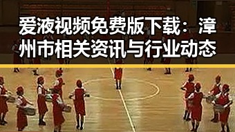爱液视频免费版下载：漳州市相关资讯与行业动态