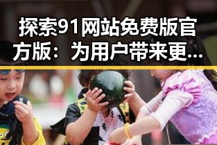 探索91网站免费版官方版：为用户带来更便捷的体验