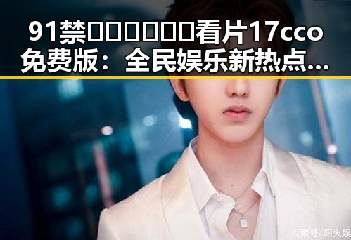91禁🍆🍑🔞❌❌❌看片17cco免费版：全民娱乐新热点引发关注